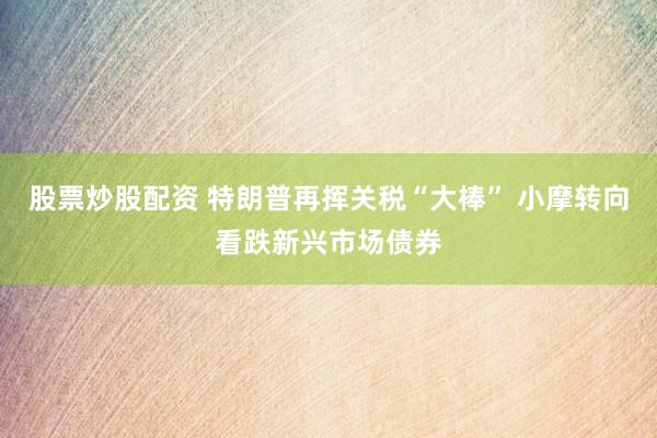 股票炒股配资 特朗普再挥关税“大棒” 小摩转向看跌新兴市场债券