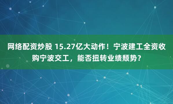 网络配资炒股 15.27亿大动作！宁波建工全资收购宁波交工，能否扭转业绩颓势？
