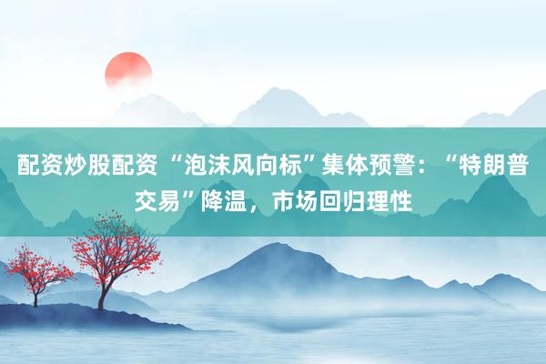配资炒股配资 “泡沫风向标”集体预警：“特朗普交易”降温，市场回归理性