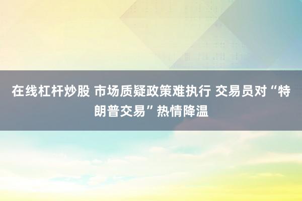 在线杠杆炒股 市场质疑政策难执行 交易员对“特朗普交易”热情降温