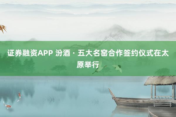 证券融资APP 汾酒 · 五大名窑合作签约仪式在太原举行