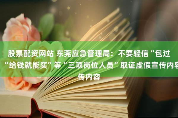 股票配资网站 东莞应急管理局：不要轻信“包过”“给钱就能买”等“三项岗位人员”取证虚假宣传内容