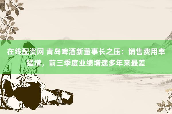 在线配资网 青岛啤酒新董事长之压：销售费用率猛增，前三季度业绩增速多年来最差