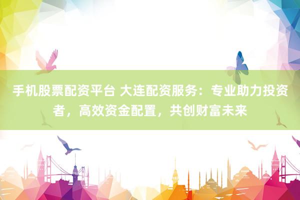 手机股票配资平台 大连配资服务：专业助力投资者，高效资金配置，共创财富未来