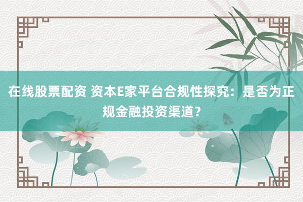 在线股票配资 资本E家平台合规性探究：是否为正规金融投资渠道？