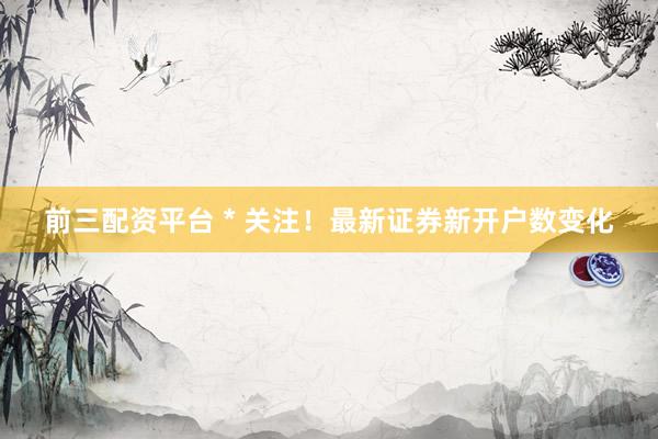 前三配资平台 * 关注！最新证券新开户数变化
