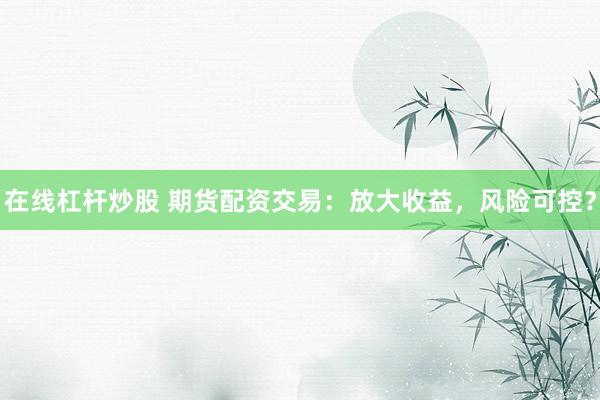 在线杠杆炒股 期货配资交易：放大收益，风险可控？