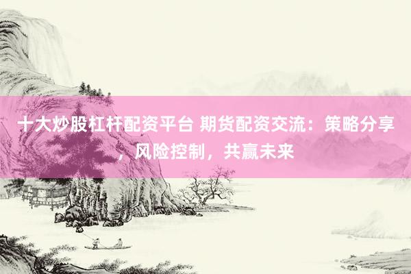 十大炒股杠杆配资平台 期货配资交流：策略分享，风险控制，共赢未来