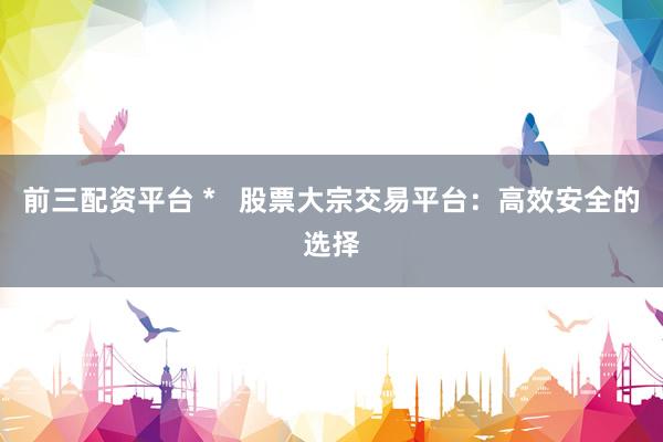 前三配资平台 *   股票大宗交易平台：高效安全的选择