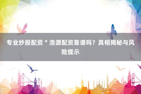 专业炒股配资 * 浩源配资靠谱吗？真相揭秘与风险提示