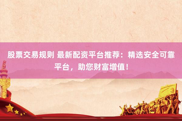 股票交易规则 最新配资平台推荐：精选安全可靠平台，助您财富增值！