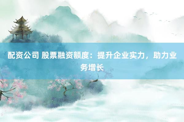 配资公司 股票融资额度：提升企业实力，助力业务增长