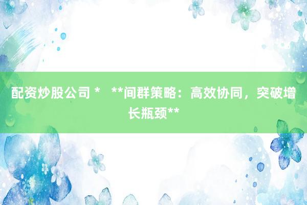 配资炒股公司 *   **间群策略：高效协同，突破增长瓶颈**