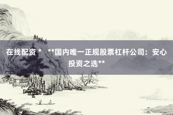在线配资 *   **国内唯一正规股票杠杆公司：安心投资之选**