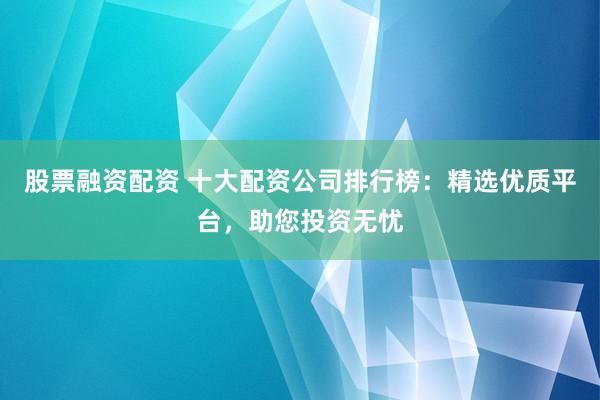 股票融资配资 十大配资公司排行榜：精选优质平台，助您投资无忧