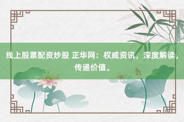 线上股票配资炒股 正华网：权威资讯，深度解读，传递价值。