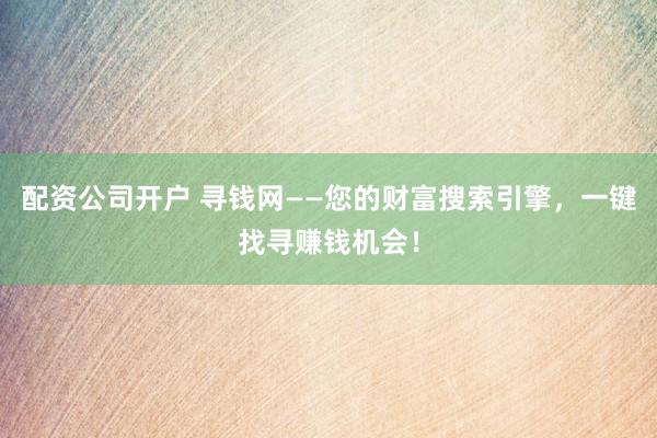 配资公司开户 寻钱网——您的财富搜索引擎，一键找寻赚钱机会！
