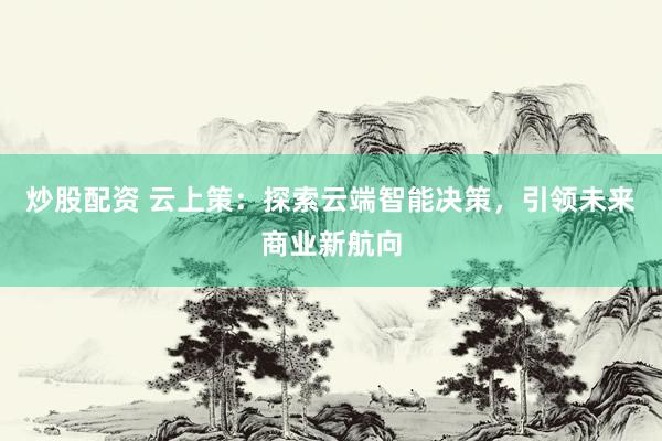 炒股配资 云上策：探索云端智能决策，引领未来商业新航向