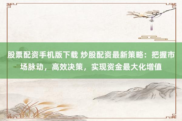 股票配资手机版下载 炒股配资最新策略：把握市场脉动，高效决策，实现资金最大化增值