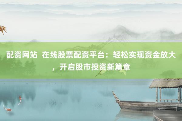 配资网站  在线股票配资平台：轻松实现资金放大，开启股市投资新篇章