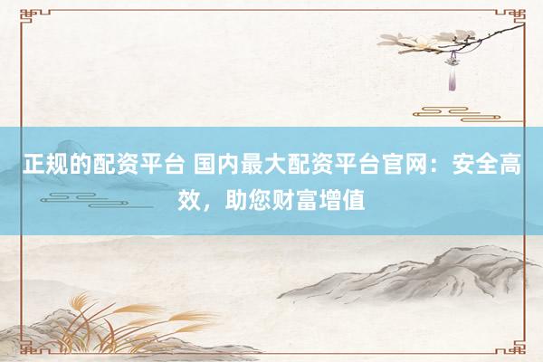 正规的配资平台 国内最大配资平台官网：安全高效，助您财富增值