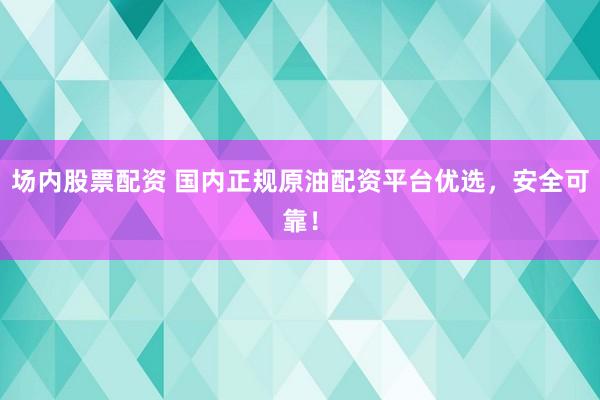 场内股票配资 国内正规原油配资平台优选，安全可靠！