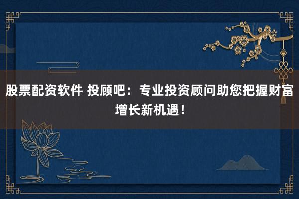 股票配资软件 投顾吧：专业投资顾问助您把握财富增长新机遇！