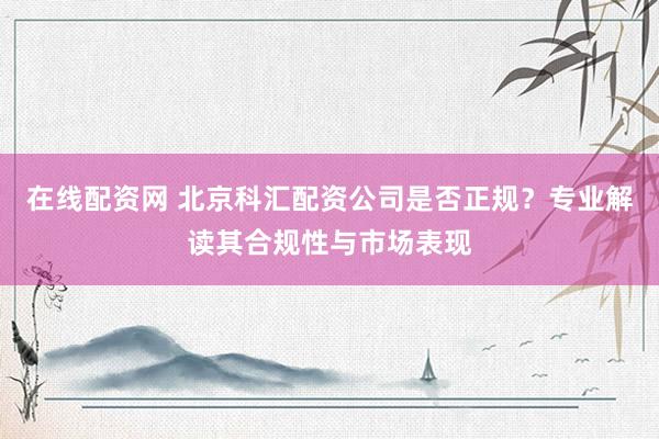 在线配资网 北京科汇配资公司是否正规？专业解读其合规性与市场表现