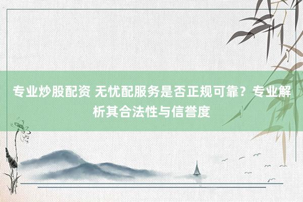 专业炒股配资 无忧配服务是否正规可靠？专业解析其合法性与信誉度