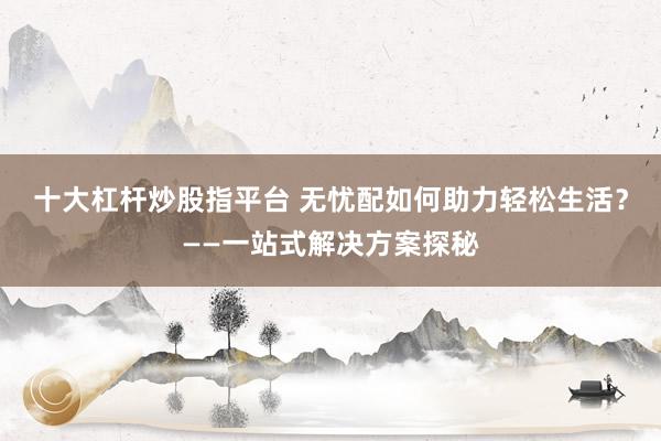 十大杠杆炒股指平台 无忧配如何助力轻松生活？——一站式解决方案探秘