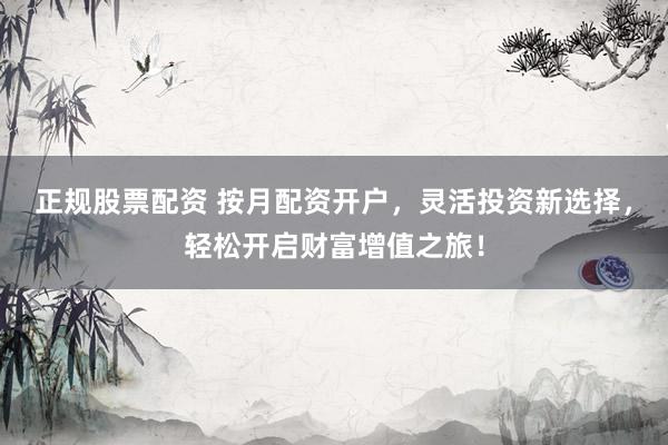 正规股票配资 按月配资开户，灵活投资新选择，轻松开启财富增值之旅！