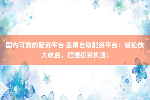 国内可靠的配资平台 股票自助配资平台：轻松放大收益，把握投资机遇！