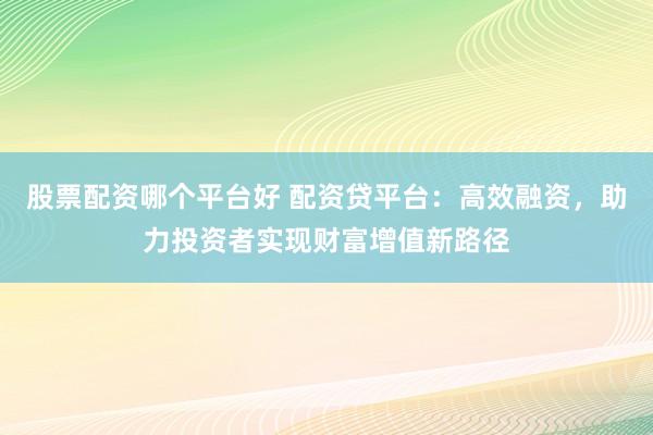 股票配资哪个平台好 配资贷平台：高效融资，助力投资者实现财富增值新路径