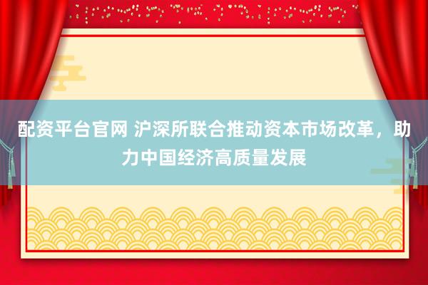 配资平台官网 沪深所联合推动资本市场改革，助力中国经济高质量发展