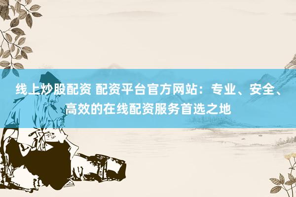 线上炒股配资 配资平台官方网站：专业、安全、高效的在线配资服务首选之地