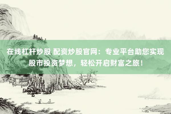 在线杠杆炒股 配资炒股官网：专业平台助您实现股市投资梦想，轻松开启财富之旅！