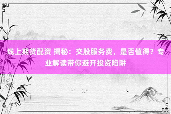 线上期货配资 揭秘：交股服务费，是否值得？专业解读带你避开投资陷阱