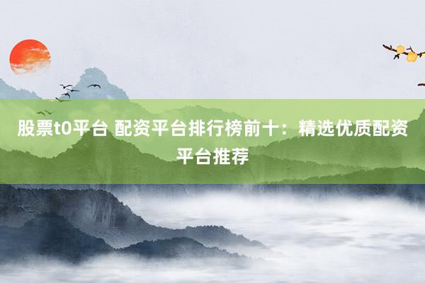 股票t0平台 配资平台排行榜前十：精选优质配资平台推荐