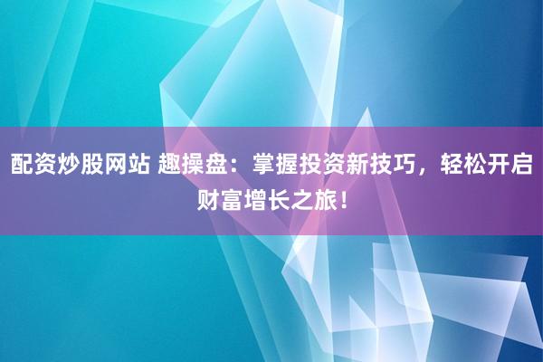 配资炒股网站 趣操盘：掌握投资新技巧，轻松开启财富增长之旅！