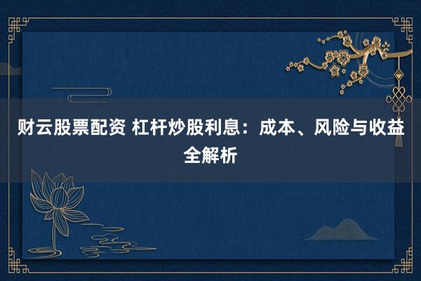 财云股票配资 杠杆炒股利息：成本、风险与收益全解析