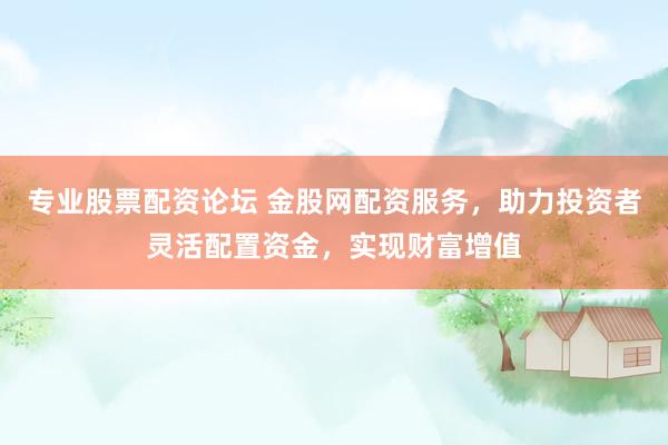 专业股票配资论坛 金股网配资服务，助力投资者灵活配置资金，实现财富增值