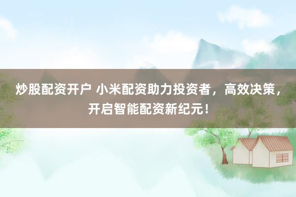 炒股配资开户 小米配资助力投资者，高效决策，开启智能配资新纪元！