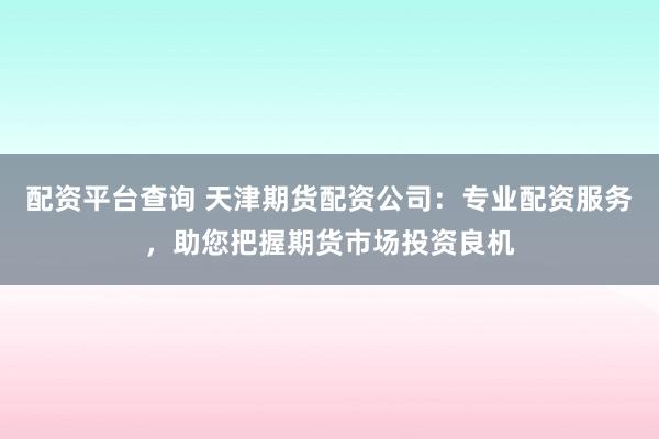 配资平台查询 天津期货配资公司：专业配资服务，助您把握期货市场投资良机