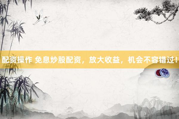 配资操作 免息炒股配资，放大收益，机会不容错过！