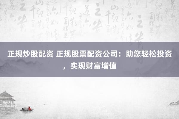 正规炒股配资 正规股票配资公司：助您轻松投资，实现财富增值