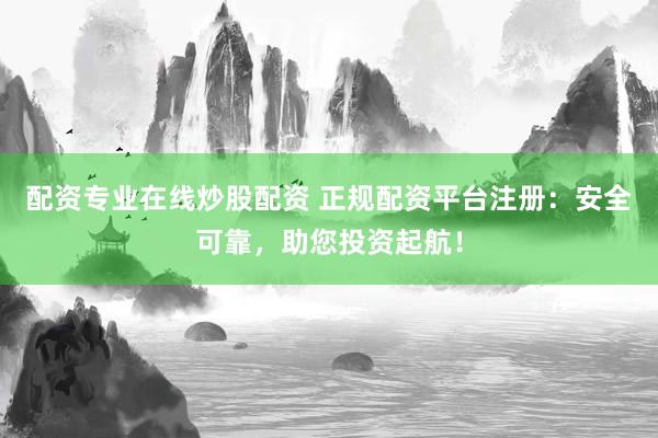 配资专业在线炒股配资 正规配资平台注册：安全可靠，助您投资起航！