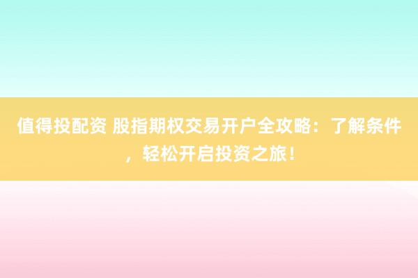 值得投配资 股指期权交易开户全攻略：了解条件，轻松开启投资之旅！