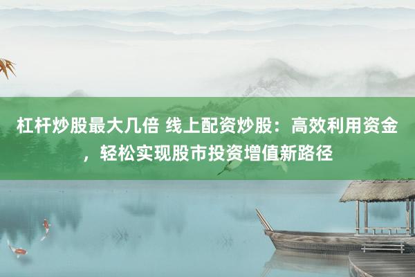 杠杆炒股最大几倍 线上配资炒股：高效利用资金，轻松实现股市投资增值新路径