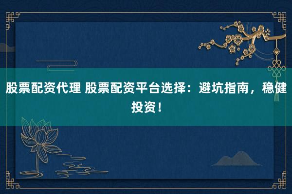 股票配资代理 股票配资平台选择：避坑指南，稳健投资！