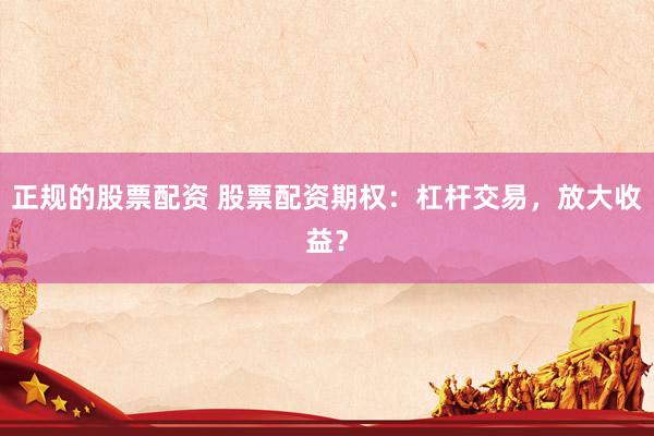 正规的股票配资 股票配资期权：杠杆交易，放大收益？